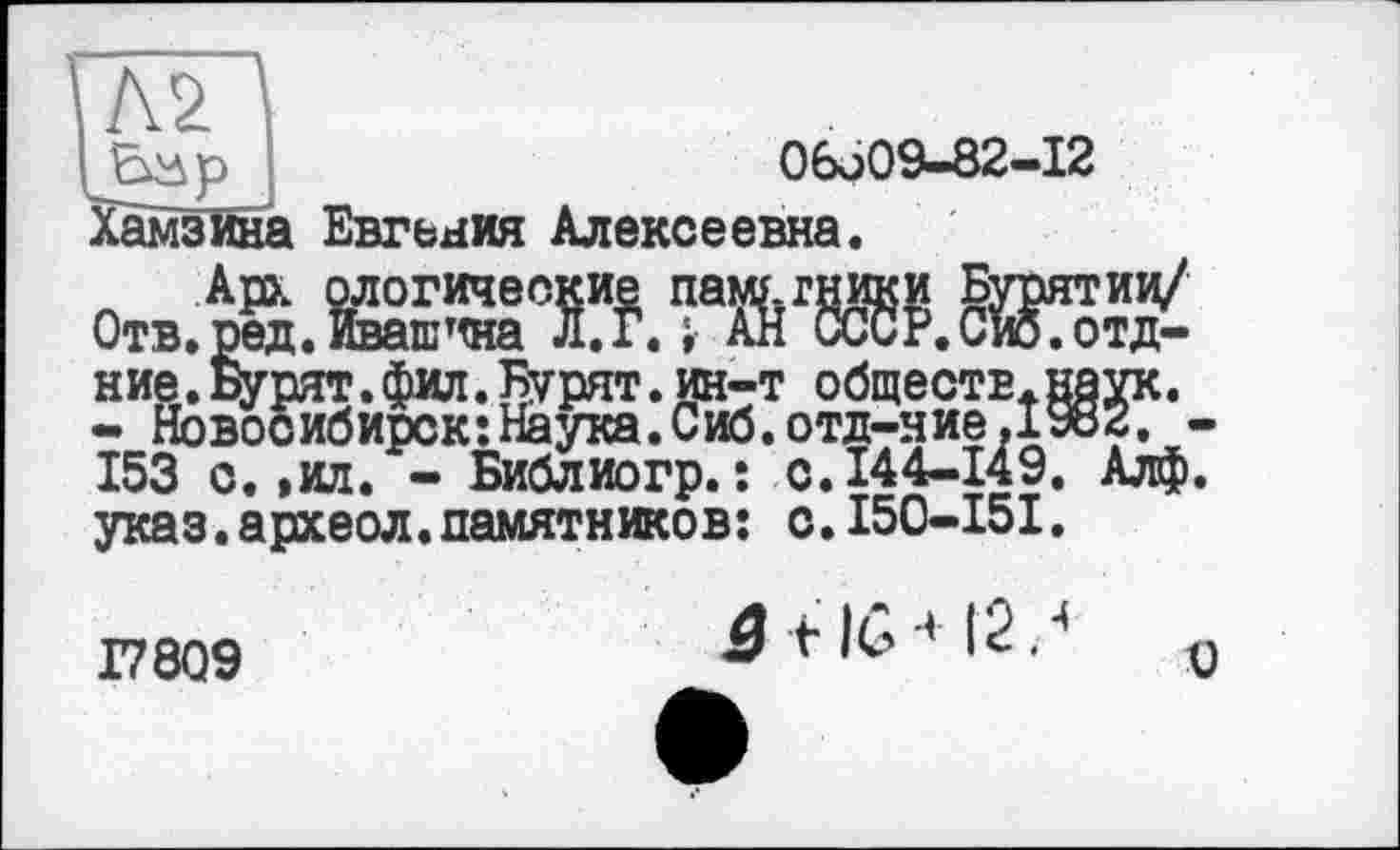 ﻿Л2
06q09-82-I2
Евгьния Алексеевна.
Арх ологические паму.гники Бурятии/ .ред. Ивашина Л.Гл АН СССР.Сиб.отд-.Бурят.фил.Бурят.ин-т обществ.наук. овосибирск:Нёука.Сиб.отд-ние.1982. -“г- - Библиогр.î с. 144-149. Алф.
Хамзина
Отв.ред ние V •» Ново _ 153 с.,ил/-Библиогр. : с.144-149. Алф. указ.археол.памятников; с.150-151.
17809